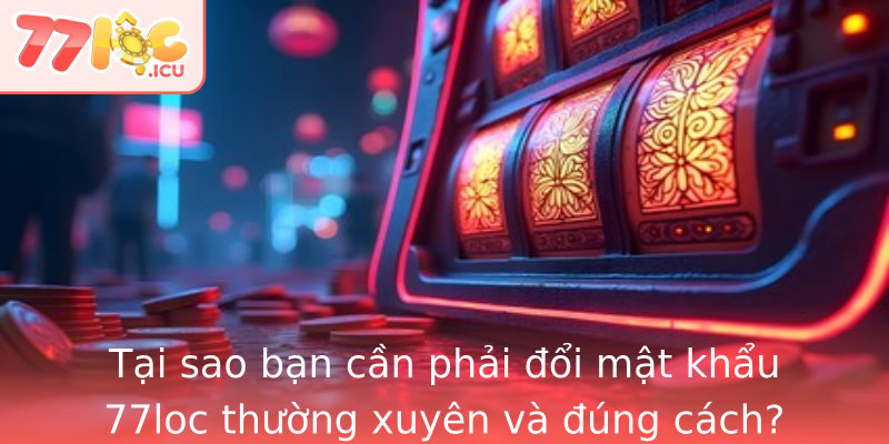 Tại sao bạn cần phải đổi mật khẩu 77loc thường xuyên và đúng cách?